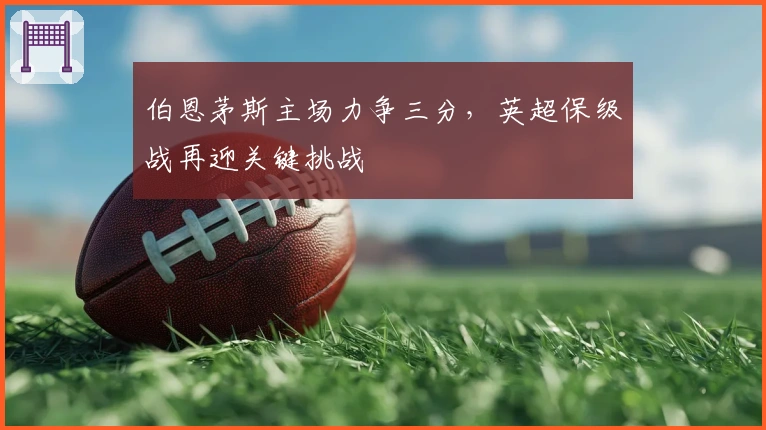 伯恩茅斯主场力争三分,英超保级战再迎关键挑战