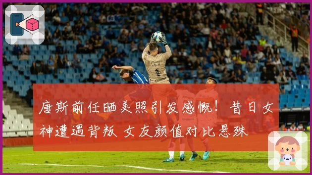 唐斯前任晒美照引发感慨！昔日女神遭遇背叛 女友颜值对比悬殊