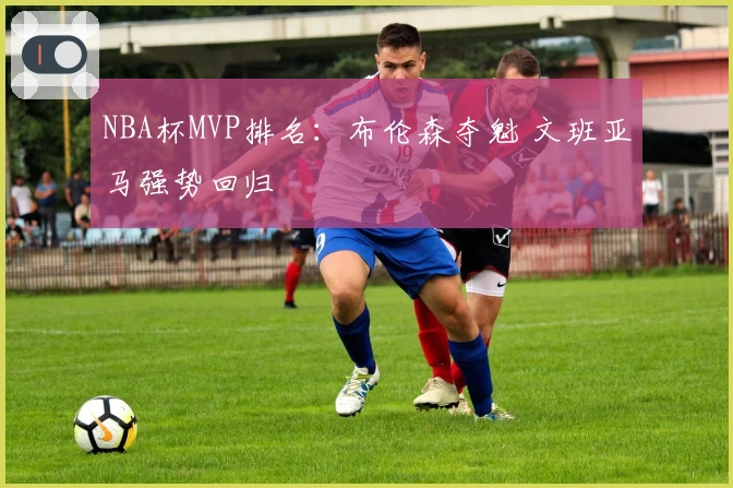 NBA杯MVP排名：布伦森夺魁 文班亚马强势回归
