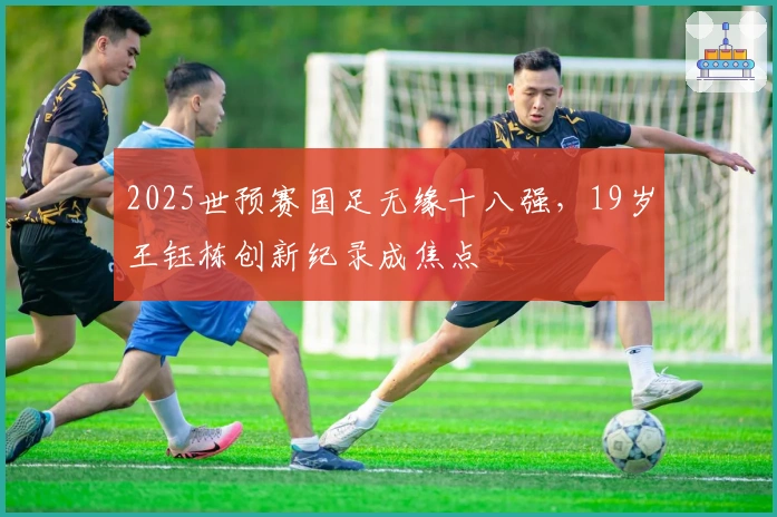 2025世预赛国足无缘十八强，19岁王钰栋创新纪录成焦点