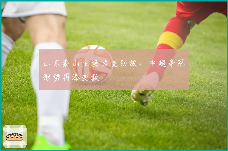 山东泰山主场力克劲敌，中超争冠形势再添变数
