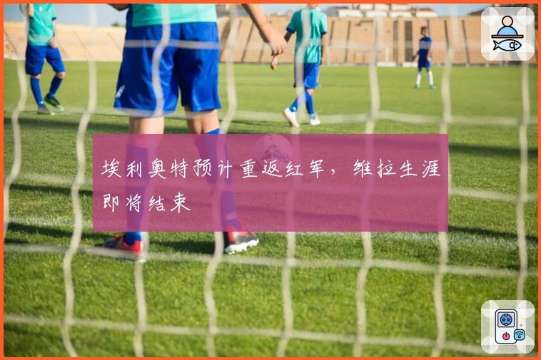 埃利奥特预计重返红军，维拉生涯即将结束