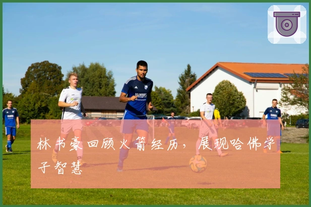 林书豪回顾火箭经历，展现哈佛学子智慧