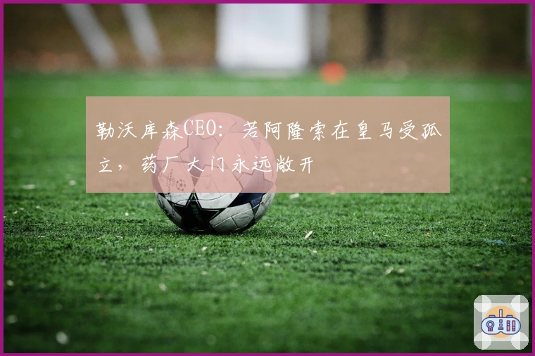 勒沃库森CEO：若阿隆索在皇马受孤立，药厂大门永远敞开
