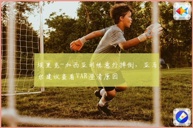 埃里克-加西亚训练意外摔倒，亚马尔建议查看VAR澄清原因