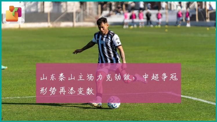 山东泰山主场力克劲敌，中超争冠形势再添变数